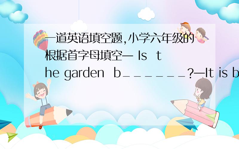一道英语填空题,小学六年级的根据首字母填空— Is  the garden  b______?—It is b______   Building A  and  Building  B.