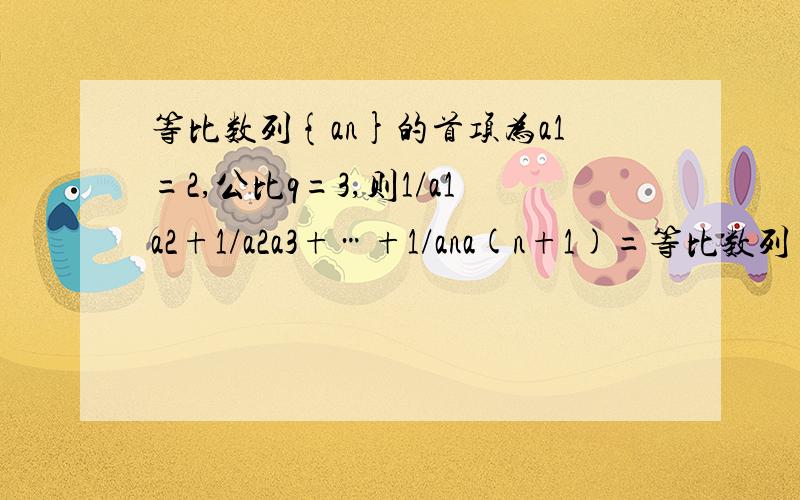 等比数列{an}的首项为a1=2,公比q=3,则1/a1a2+1/a2a3+…+1/ana(n+1)=等比数列{an}的首项为a1=2,公比q=3,则1/a1a2 + 1/a2a3 + … + 1/ana(n+1)=________