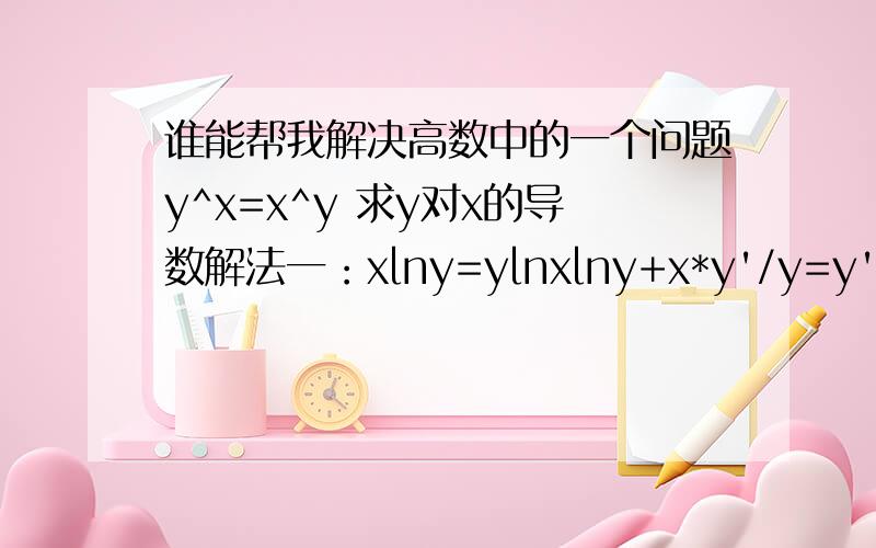 谁能帮我解决高数中的一个问题y^x=x^y 求y对x的导数解法一：xlny=ylnxlny+x*y'/y=y'lnx+y/xy'=(y^2-xylny)/(x^2-xylnx)解法二：F(x,y)=y^x-x^yy'=-Fx'/Fy'y'=(y^xlny-y*x^(y-1))/(x*y^(x-1)-x^ylnx)两者答案不一样,小弟不知错