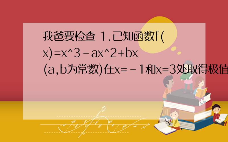 我爸要检查 1.已知函数f(x)=x^3-ax^2+bx(a,b为常数)在x=-1和x=3处取得极值.(1)求a,b的值; (2)求f(x)的单调递增区间 2.设△ABC的三边长分别为a,b,c,已知a=3,c=2,B=120度.(1)求边b的长; (2)求△ABC的面积 3.已知命