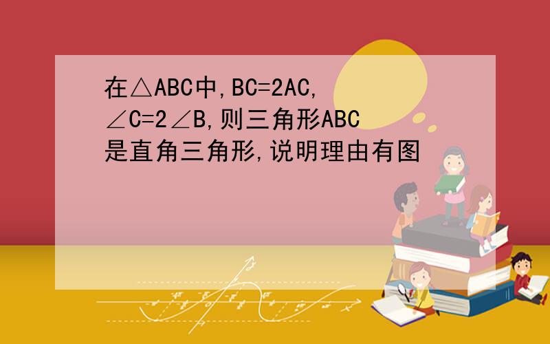 在△ABC中,BC=2AC,∠C=2∠B,则三角形ABC是直角三角形,说明理由有图