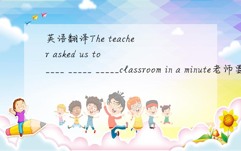 英语翻译The teacher asked us to ____ _____ _____classroom in a minute老师要求我们在一分钟内离开教室 每空一次