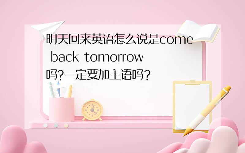 明天回来英语怎么说是come back tomorrow吗?一定要加主语吗？