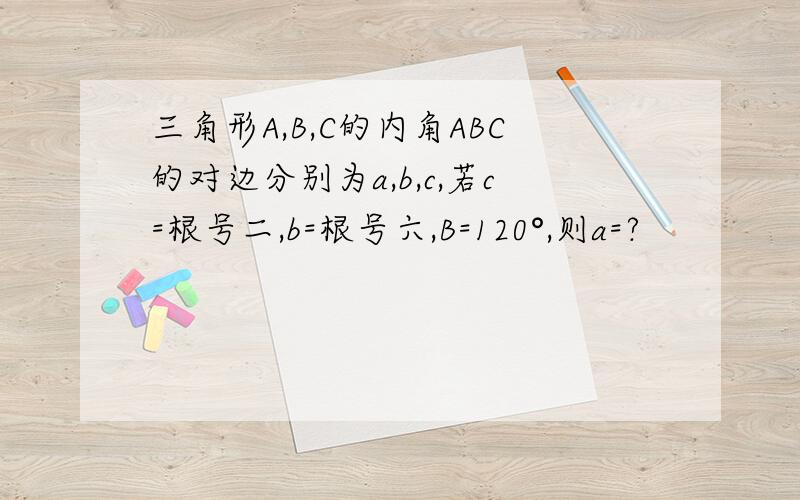 三角形A,B,C的内角ABC的对边分别为a,b,c,若c=根号二,b=根号六,B=120°,则a=?