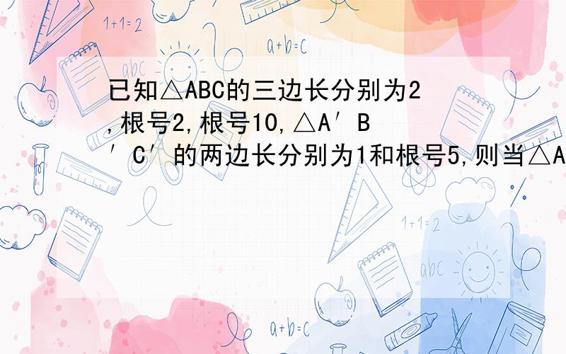 已知△ABC的三边长分别为2,根号2,根号10,△A′B′C′的两边长分别为1和根号5,则当△A′B′C′的第三边长为_______时,△ABC和△A′B′C′相似
