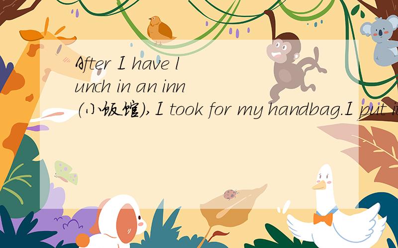 After I have lunch in an inn（小饭馆）,I took for my handbag.I put it on a chair beside the door and now it isn't there!As I am looking for it,the inn-keeper comes in.”Do you have a good lunch?”he asks.”Yes,thank you.”I answer.”But I c
