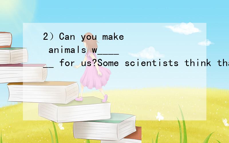 2）Can you make animals w______ for us?Some scientists think that one day we can teach a________to do a lot of work for people.They say that in a f________ or on TV,you may see elephants,monkeys,tigers or some other animals always have a little f___