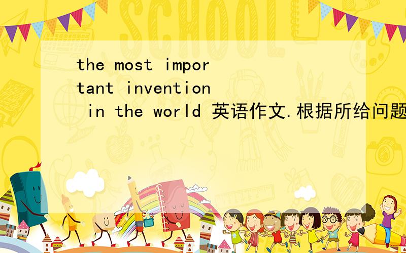 the most important invention in the world 英语作文.根据所给问题写作文 1、What do you think is1、What do you think is the most important invention in the world?2、Why do you think so Introduce the invention to us.明天要期末考.给