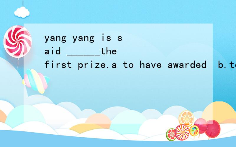 yang yang is said ______the first prize.a to have awarded  b.to have been awarded  c.to be awarded  d to be awarding