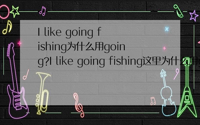 I like going fishing为什么用going?I like going fishing这里为什么用going呢?是指动名词还是?我改成I like to go fishing意思上没什么区别吧