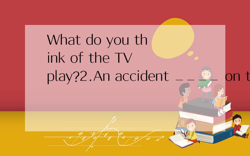 What do you think of the TV play?2.An accident ____ on this road last week.A.has been happened B.was happenedC.is happened D.happened这题选什么为什么