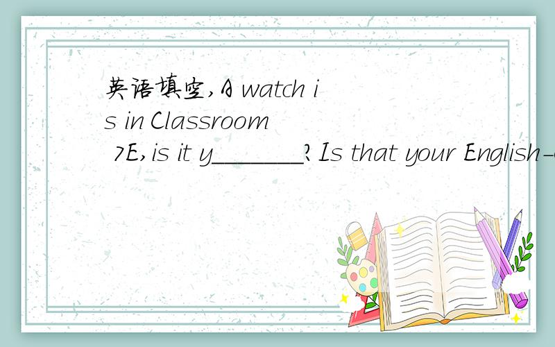 英语填空,A watch is in Classroom 7E,is it y_______?Is that your English-Chinese d_______?Is that a gold r______?--Are those your new w_______?--Yes,they are.Let's t_______ about the food.I have a baseball and I also have a baseball b_______.It's