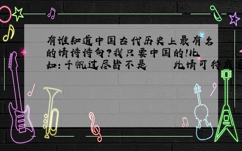 有谁知道中国古代历史上最有名的情诗诗句?我只要中国的!比如：千帆过尽皆不是     此情可待成追忆,只是当时已惘然      这些是我国古代写的非常有名的诗句~ 越多越好!