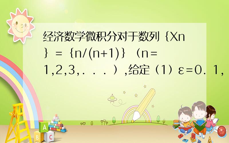 经济数学微积分对于数列｛Xn｝＝｛n/(n+1)｝（n＝1,2,3,．．．）,给定（1）ε＝0．1,（2）ε＝0．01,分别取怎样的N,才能使当n＞N时,不等式｜xn-1｜＜N成立,并利用极限定义证明此数列的极限为1