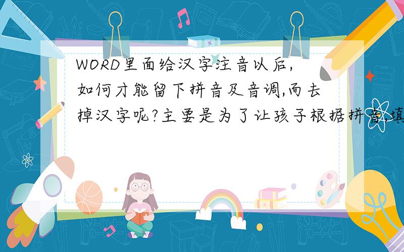 WORD里面给汉字注音以后,如何才能留下拼音及音调,而去掉汉字呢?主要是为了让孩子根据拼音,填词语,第一次没有说明白问题,要求有拼音,并且有音调,