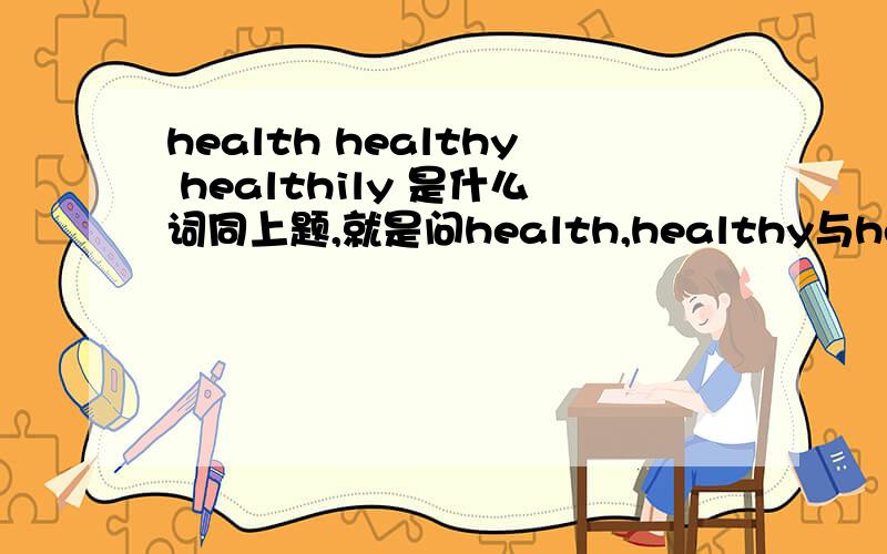health healthy healthily 是什么词同上题,就是问health,healthy与healthily 是_____词.问的是这三个词共属于什么词