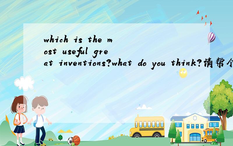 which is the most useful great inventions?what do you think?请帮个忙.要求一篇70-80的作文.
