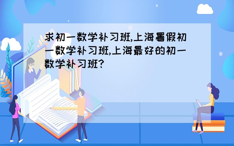 求初一数学补习班,上海暑假初一数学补习班,上海最好的初一数学补习班?