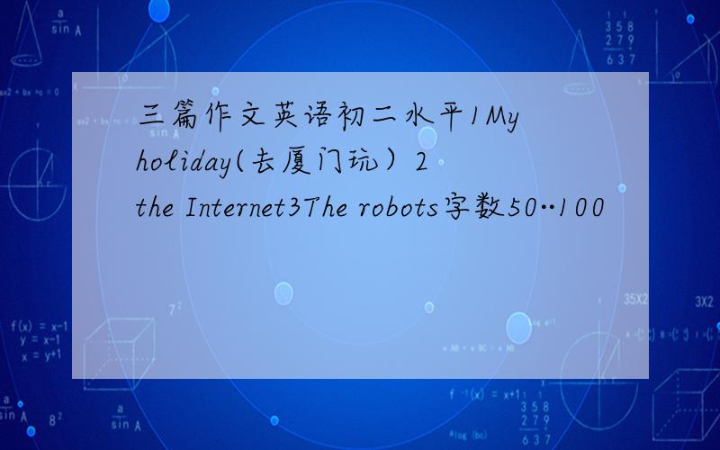 三篇作文英语初二水平1My holiday(去厦门玩）2the Internet3The robots字数50··100