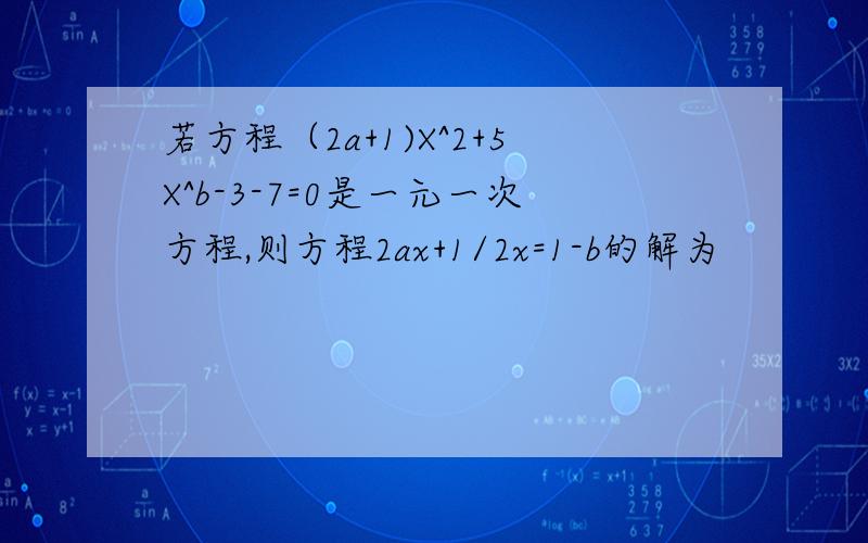若方程（2a+1)X^2+5X^b-3-7=0是一元一次方程,则方程2ax+1/2x=1-b的解为