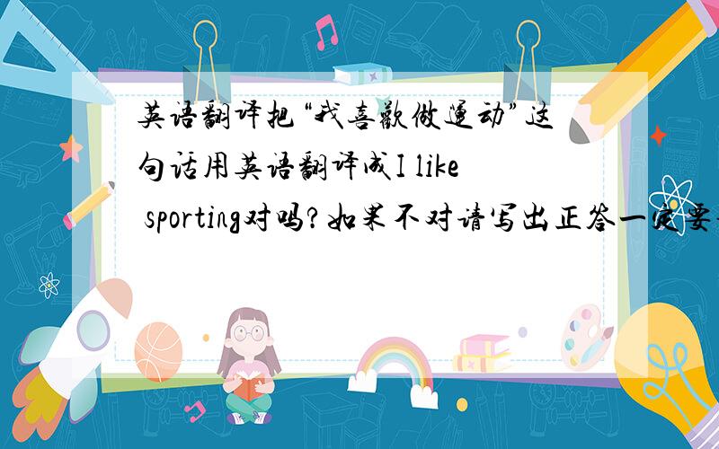 英语翻译把“我喜欢做运动”这句话用英语翻译成I like sporting对吗?如果不对请写出正答一定要说对还是不对