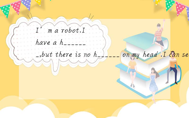 I’m a robot.I have a h_______,but there is no h______ on my head .I can see with my e_____.I can smell（闻）with my n________.I have a m_________,but there aren’t any t_______ in it because I never eat anything.I have two e_______,so I can hea