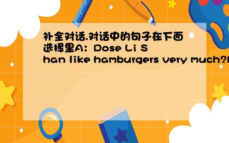 补全对话.对话中的句子在下面选择里A：Dose Li Shan like hamburgers very much?B:Yes she does .( )A:( )B:No,she doesn't.( )A:Does Li Shan's father like eggs very much?B:No,he doesn't .( )A:( )B:She likes fish,vegetables and fruit very mu