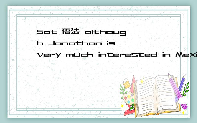 Sat 语法 although Jonathan is very much interested in Mexican culture,he does not speak Spanish and has never visited Mexico.这是原句也是正选我选的是 although Jonathan is very much interested in Mexican culture,he does not speak Spanish