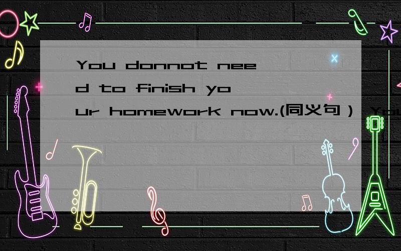 You donnot need to finish your homework now.(同义句） You _____ _____ _____finish your homework nowYou donnot need to finish your homework now.(同义句）You _____ _____ _____finish your homework now.