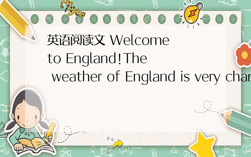 英语阅读文 Welcome to England!The weather of England is very changeable(易变的)     Welcome to England!The weather of England is very changeable(易变的).It can be rainy,sunny,cloudy,windy,foggy,warm or cold at any time of year.If it’s ra