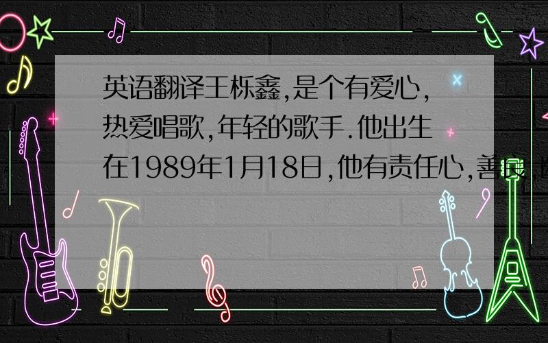 英语翻译王栎鑫,是个有爱心,热爱唱歌,年轻的歌手.他出生在1989年1月18日,他有责任心,善良,幽默.有漂亮的海豚音.他最喜欢的电影是《勇敢的心》最喜欢的歌手是Vitas和Eason Chan.他有一个歌迷