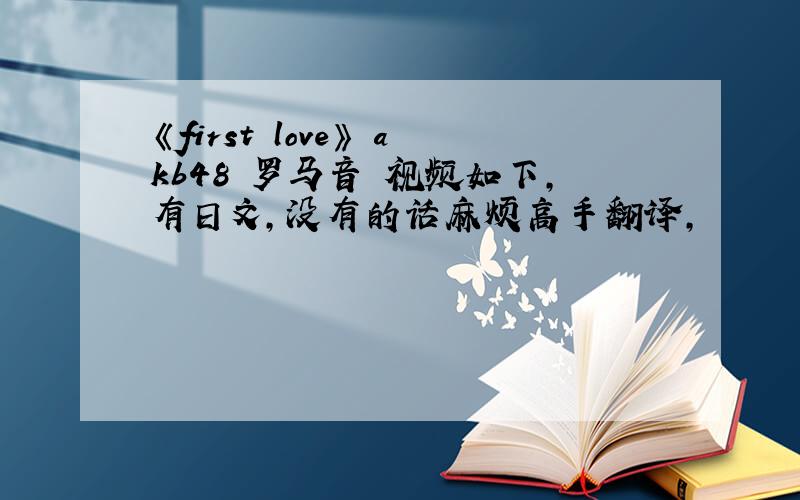 《first love》 akb48 罗马音 视频如下,有日文,没有的话麻烦高手翻译,