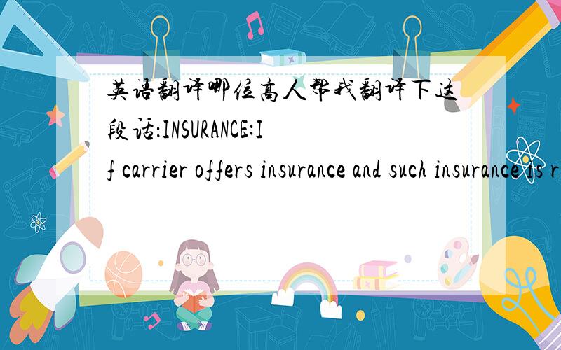 英语翻译哪位高人帮我翻译下这段话：INSURANCE:If carrier offers insurance and such insurance is requested in accordance with the conditions thereof,indicate amount to be insured in figures in box marked Amount of Insurance.