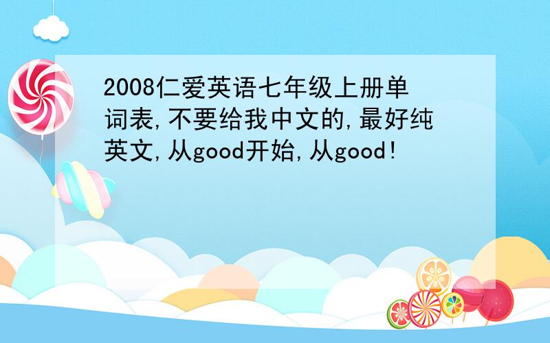 2008仁爱英语七年级上册单词表,不要给我中文的,最好纯英文,从good开始,从good!