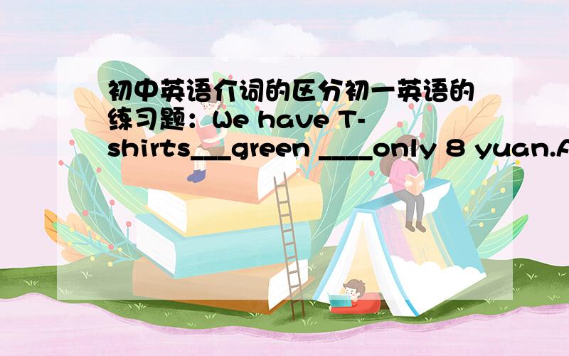 初中英语介词的区分初一英语的练习题：We have T-shirts___green ____only 8 yuan.A.at,for B.on,at C.in,for