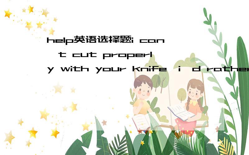 help英语选择题i can't cut properly with your knife,i'd rather use my own___.a.it b.one c.ones d./ 为何不选b all__is a continuous supply of the basic necessities of life.a.what is needed b.the thing needed c.which we needed c.that is needed _