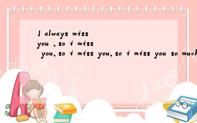 I always miss you ,so i miss you,so i miss you,so i miss you so much now.请问怎么翻译?