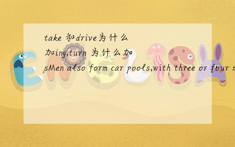 take 和drive为什么加ing,turn 为什么加sMen also form car pools,with three or four men taking turns driving to the place where they all work.