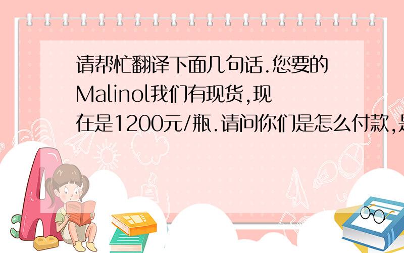 请帮忙翻译下面几句话.您要的Malinol我们有现货,现在是1200元/瓶.请问你们是怎么付款,是由中国的公司来付吗?你们在中国的公司我们与谁联系.谢谢 .