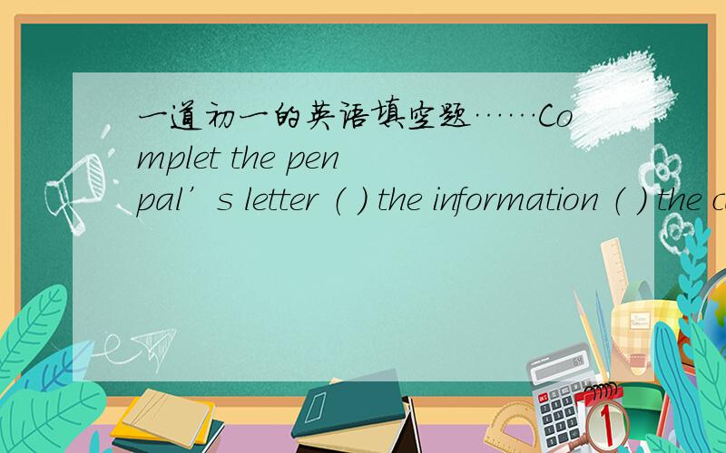 一道初一的英语填空题……Complet the pen pal’s letter （ ） the information （ ） the card.