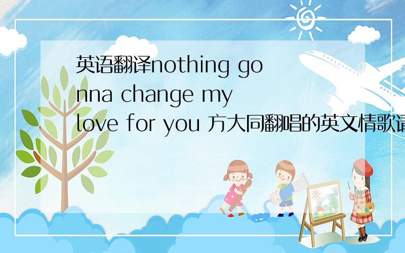 英语翻译nothing gonna change my love for you 方大同翻唱的英文情歌请帮我把歌词都翻译出来…