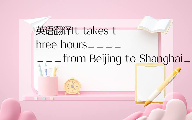 英语翻译It takes three hours_______from Beijing to Shanghai_____=_____________________________________________