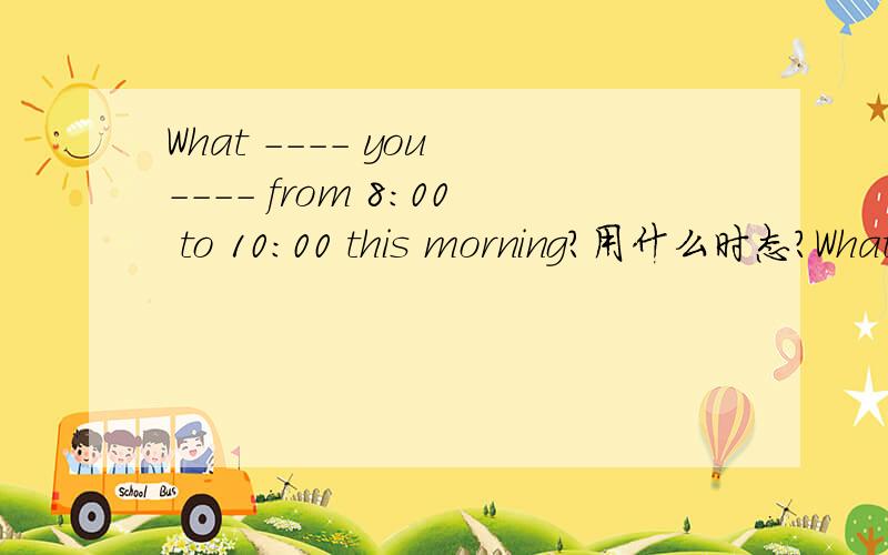 What ---- you ---- from 8:00 to 10:00 this morning?用什么时态?What ---- you ---- from 8:00 to 10:00 this morning?A.are,doingB.were,doingC.do;doD.will;do选什么?这里能看出是过去进行时吗?from...to一定是过去进行时吗?