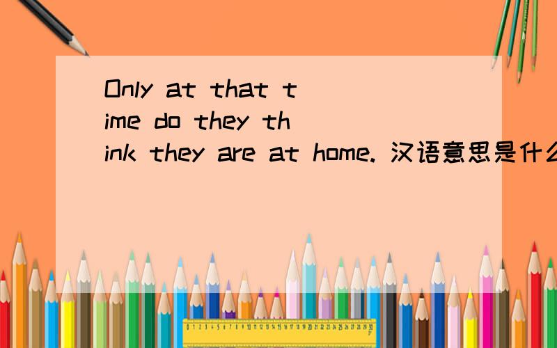 Only at that time do they think they are at home. 汉语意思是什么?When the overseas Chinese children get home from school, their parents often speak Chinese with them. Only at that time do they think they are at home.   最后一句话的汉语