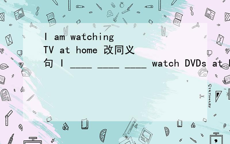 I am watching TV at home 改同义句 I ____ ____ ____ watch DVDs at home.