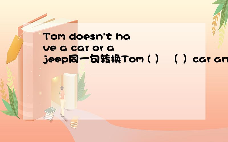 Tom doesn't have a car or a jeep同一句转换Tom ( ） （ ）car and ( )jeep.