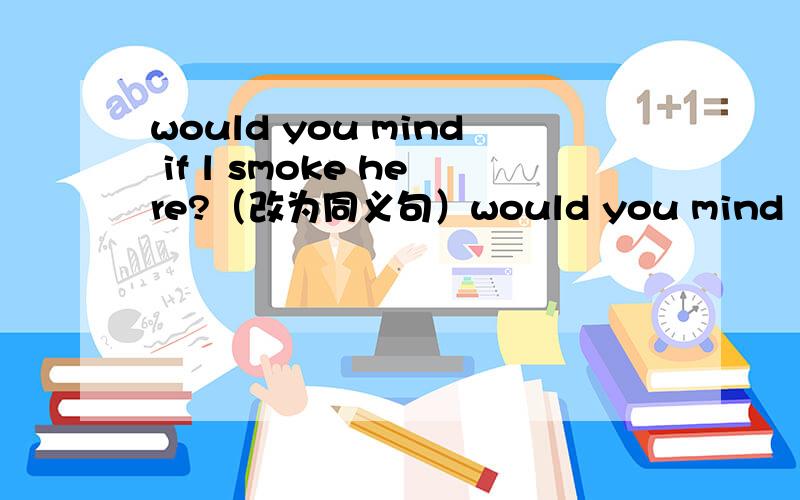 would you mind if l smoke here?（改为同义句）would you mind （ ） （ ）here？