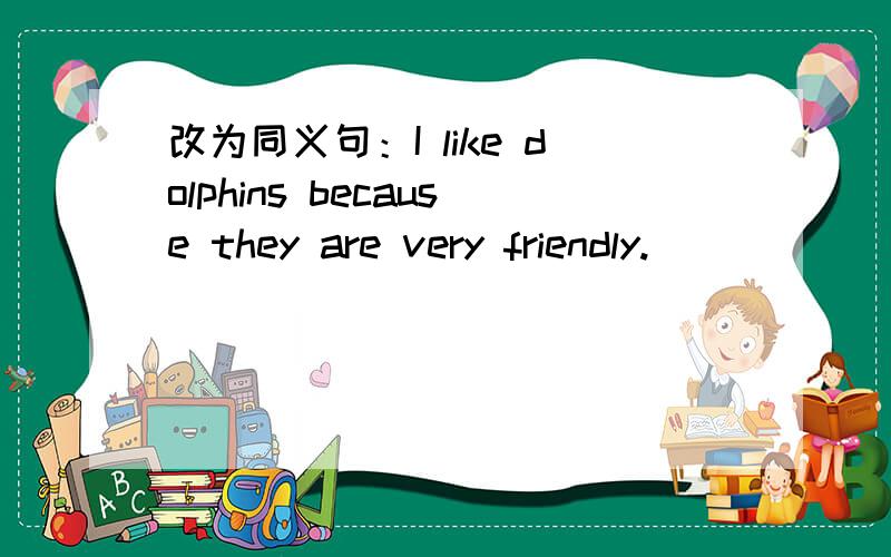 改为同义句：I like dolphins because they are very friendly.