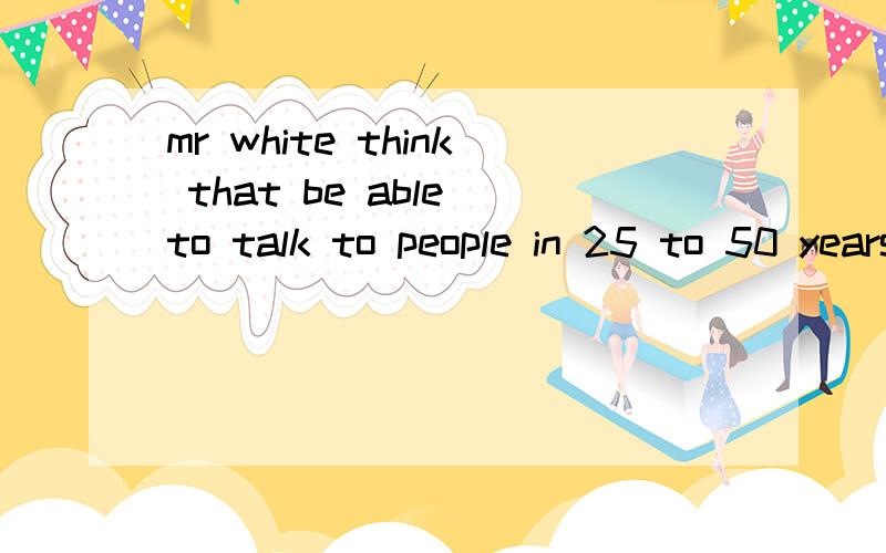 mr white think that be able to talk to people in 25 to 50 years talk to people