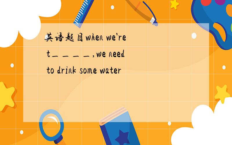 英语题目when we're t____,we need to drink some water